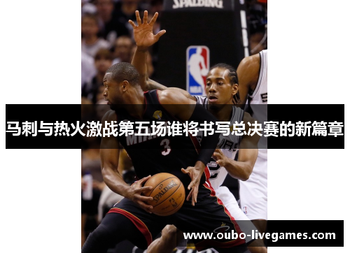 马刺与热火激战第五场谁将书写总决赛的新篇章